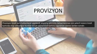 Provizyon kredi kartı kullanılarak yapılacak alışveriş işleminin tamamlanması için yeterli tutarın kredi
kartında olup olmadığını kontrol etmek adına kredi kartına uygulanan işleme verilen isimdir.
PROVİZYON
 