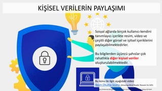 Sosyal ağlarda birçok kullanıcı kendini
tanımlayıcı içerikte resim, video ve
çeşitli diğer görsel ve işitsel içeriklerini
paylaşabilmektedirler.
Bu bilgilerden üçüncü şahıslar çok
rahatlıkla diğer kişisel veriler
oluşturulabilmektedir.
Bu konu ile ilgili aşağıdaki video
Beyin Okuma Seansı (Amazing Mind Reader Reveals his Gift)
KİŞİSEL VERİLERİN PAYLAŞIMI
http://internet.btk.gov.tr/kisisel-veriler-ve-kisisel-bilgi-guvenligi-detay-63.html
 