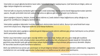 İnternette ve sosyal ağlarda kendinizi tasvir edici, betimleyici bilgiler paylaşmayınız. Çok fazla konum bilgisi, adres ve
diğer iletişim bilgilerinizi vermeyiniz.
İnternet kafe ve alışveriş merkezleri gibi internetin ortak kullanıldığı alanlar yerine kendi bilgisayarlarınızdan işlemler
yapınız. Bu gibi yerlerdeki interneti sadece bilgi alma ve eğlence gibi temel amaçlar için kullanınız.
İşlem yaptığınız (alışveriş, iletişim, ticaret, dosya indirme vs.) web sitelerin https bağlantısına sahip olduğunu ve
geçerli bir sertifikasının olduğunu kontrol ediniz.
İnternetten yaptığınız ödemeleri mutlaka kredi kartı ekstrenizden kontrol ediniz. Bunun için sanal kredi kartı veya
sanal limit oluşturunuz. Bilgisayarınızda da sanal klavye kullanınız.
Gerek internette işlem yaptığınız sayfalarda gerek bilgisayarınızda tahmin edilmesi güç şifreler belirleyiniz ve bu şifreleri
belirli periyotlarla değiştiriniz.
Telefon veya internetten sosyal ağlar aracılığı telefon numarası isteği, hediye çeki arzı, para isteği gibi tuzaklara
düşmeyiniz. Hatta bu istek arkadaşınızdan veya polisten gelmiş olsa bile arkadaşınızın hesabı büyük bir ihtimalle ele
geçirilmiş veya kendini polis gibi göstermeye çalışan kişilerin tuzağına düşürülmeye çalışıyorsunuz demektir. Böylesi
bir durumda savcılık ve polis kanallarını kullanınız.
Akıllı cep telefonlarınıza işinize çok yaramayan ve birçok bilginize kolayla erişebilen uygulamaları yüklemeyiniz. Uygulama
marketlerinin izin vermediği uygulamaları kullanmayınız ve telefonunuza bir ekran kilidi belirleyiniz.
http://internet.btk.gov.tr/kisisel-veriler-ve-kisisel-bilgi-guvenligi-detay-63.html
 