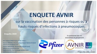 Enquête 2020
Vos contacts IPSOS France, Public Affairs :
Etienne MERCIER, Directeur Département Opinion & Santé
etienne.mercier@ipsos.com
Adeline MERCERON, Responsable Activité Santé
adeline.merceron@ipsos.com
Sophie MORIN, Chef de groupe Activité Santé
sophie.morin@ipsos.com
ENQUETE AVNIR
sur la vaccination des personnes à risques ou à
hauts risques d’infections à pneumocoques
En partenariat avec les
associations du groupement
PP-VAC-FRA-0584 – 03/2021
 