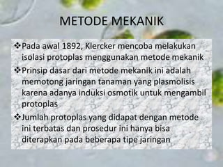 METODE MEKANIK
Pada awal 1892, Klercker mencoba melakukan
isolasi protoplas menggunakan metode mekanik
Prinsip dasar dari metode mekanik ini adalah
memotong jaringan tanaman yang plasmolisis
karena adanya induksi osmotik untuk mengambil
protoplas
Jumlah protoplas yang didapat dengan metode
ini terbatas dan prosedur ini hanya bisa
diterapkan pada beberapa tipe jaringan
 