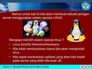 Namun untuk kali ini kita akan membuat sebuah jaringan
server menggunakan sistem operasi LINUX,

Mengapa memilih sistem operasi linux ?
• Linux bersifat freeware/shareware,
• Kita tidak membutuhkan lisensi jika akan menginstall
linux,
• Kita dapat menentukan aplikasi yang akan kita install
pada server yang telah kita buat, dll.
Modul 17 Mengadministrasi server dalam jaringan

 