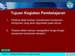 Tujuan Kegiatan Pembelajaran
1.

Peserta diklat mampu menentukan komponenkomponen yang akan digunakan pada server

2.

Peserta diklat mampu mengetahui fungsi-fungsi
komponen-komponen tersebut

DEPAN

Modul 17 Mengadministrasi server dalam jaringan

 