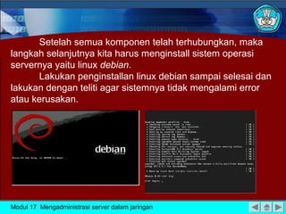 Setelah semua komponen telah terhubungkan, maka
langkah selanjutnya kita harus menginstall sistem operasi
servernya yaitu linux debian.
Lakukan penginstallan linux debian sampai selesai dan
lakukan dengan teliti agar sistemnya tidak mengalami error
atau kerusakan.

Modul 17 Mengadministrasi server dalam jaringan

 