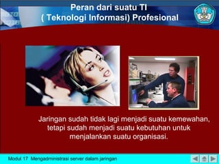 Peran dari suatu TI
( Teknologi Informasi) Profesional

Jaringan sudah tidak lagi menjadi suatu kemewahan,
tetapi sudah menjadi suatu kebutuhan untuk
menjalankan suatu organisasi.
Modul 17 Mengadministrasi server dalam jaringan

 