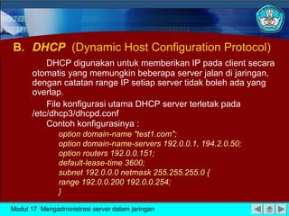 B. DHCP (Dynamic Host Configuration Protocol)
DHCP digunakan untuk memberikan IP pada client secara
otomatis yang memungkin beberapa server jalan di jaringan,
dengan catatan range IP setiap server tidak boleh ada yang
overlap.
File konfigurasi utama DHCP server terletak pada
/etc/dhcp3/dhcpd.conf
Contoh konfigurasinya :
option domain-name "test1.com";
option domain-name-servers 192.0.0.1, 194.2.0.50;
option routers 192.0.0.151;
default-lease-time 3600;
subnet 192.0.0.0 netmask 255.255.255.0 {
range 192.0.0.200 192.0.0.254;
}
Modul 17 Mengadministrasi server dalam jaringan

 