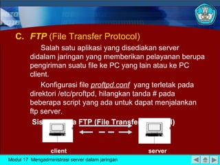 C. FTP (File Transfer Protocol)
Salah satu aplikasi yang disediakan server
didalam jaringan yang memberikan pelayanan berupa
pengiriman suatu file ke PC yang lain atau ke PC
client.
Konfigurasi file proftpd.conf yang terletak pada
direktori /etc/proftpd, hilangkan tanda # pada
beberapa script yang ada untuk dapat menjalankan
ftp server.
Sistem Kerja FTP (File Transfer Protocol)

client
Modul 17 Mengadministrasi server dalam jaringan

server

 
