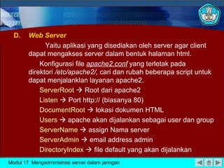 D.

Web Server
Yaitu aplikasi yang disediakan oleh server agar client
dapat mengakses server dalam bentuk halaman html.
Konfigurasi file apache2.conf yang terletak pada
direktori /etc/apache2/, cari dan rubah beberapa script untuk
dapat menjalanklan layanan apache2.
ServerRoot  Root dari apache2
Listen  Port http:// (biasanya 80)
DocumentRoot  lokasi dokumen HTML
Users  apache akan dijalankan sebagai user dan group
ServerName  assign Nama server
ServerAdmin  email address admin
DirectoryIndex  file default yang akan dijalankan

Modul 17 Mengadministrasi server dalam jaringan

 