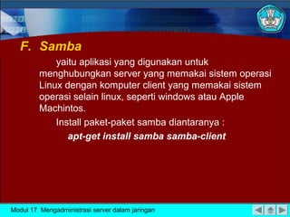 F. Samba
yaitu aplikasi yang digunakan untuk
menghubungkan server yang memakai sistem operasi
Linux dengan komputer client yang memakai sistem
operasi selain linux, seperti windows atau Apple
Machintos.
Install paket-paket samba diantaranya :
apt-get install samba samba-client

Modul 17 Mengadministrasi server dalam jaringan

 