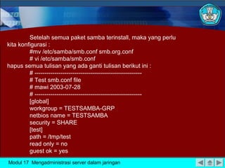 Setelah semua paket samba terinstall, maka yang perlu
kita konfigurasi :
#mv /etc/samba/smb.conf smb.org.conf
# vi /etc/samba/smb.conf
hapus semua tulisan yang ada ganti tulisan berikut ini :
# -----------------------------------------------------# Test smb.conf file
# mawi 2003-07-28
# -----------------------------------------------------[global]
workgroup = TESTSAMBA-GRP
netbios name = TESTSAMBA
security = SHARE
[test]
path = /tmp/test
read only = no
guest ok = yes
Modul 17 Mengadministrasi server dalam jaringan

 
