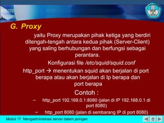 G. Proxy
yaitu Proxy merupakan pihak ketiga yang berdiri
ditengah-tengah antara kedua pihak (Server-Client)
yang saling berhubungan dan berfungsi sebagai
perantara.
Konfigurasi file /etc/squid/squid.conf
http_port  menentukan squid akan berjalan di port
berapa atau akan berjalan di Ip berapa dan
port berapa

Contoh :
–
–

http_port 192.168.0.1:8080 (jalan di IP 192.168.0.1 di
port 8080)
http_port 8080 (jalan di sembarang IP di port 8080)

Modul 17 Mengadministrasi server dalam jaringan

 