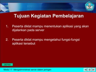 Tujuan Kegiatan Pembelajaran
1.

Peserta diklat mampu menentukan aplikasi yang akan
dijalankan pada server

2.

Peserta diklat mampu mengetahui fungsi-fungsi
aplikasi tersebut

DEPAN

Modul 17 Mengadministrasi server dalam jaringan

 