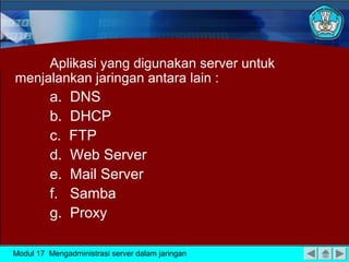 Aplikasi yang digunakan server untuk
menjalankan jaringan antara lain :

a.
b.
c.
d.
e.
f.
g.

DNS
DHCP
FTP
Web Server
Mail Server
Samba
Proxy

Modul 17 Mengadministrasi server dalam jaringan

 