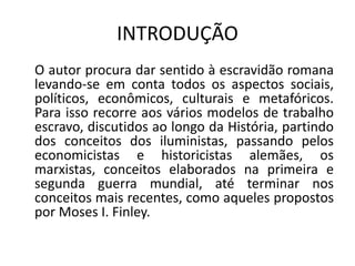 INTRODUÇÃO
O autor procura dar sentido à escravidão romana
levando-se em conta todos os aspectos sociais,
políticos, econômicos, culturais e metafóricos.
Para isso recorre aos vários modelos de trabalho
escravo, discutidos ao longo da História, partindo
dos conceitos dos iluministas, passando pelos
economicistas e historicistas alemães, os
marxistas, conceitos elaborados na primeira e
segunda guerra mundial, até terminar nos
conceitos mais recentes, como aqueles propostos
por Moses I. Finley.
 
