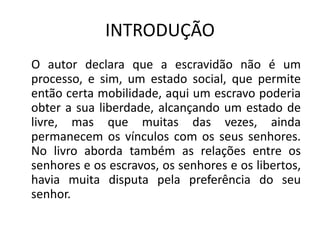 INTRODUÇÃO
O autor declara que a escravidão não é um
processo, e sim, um estado social, que permite
então certa mobilidade, aqui um escravo poderia
obter a sua liberdade, alcançando um estado de
livre, mas que muitas das vezes, ainda
permanecem os vínculos com os seus senhores.
No livro aborda também as relações entre os
senhores e os escravos, os senhores e os libertos,
havia muita disputa pela preferência do seu
senhor.
 