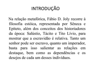 INTRODUÇÃO
Na relação metafórica, Fábio D. Joly recorre à
filosofia estóica, representada por Sêneca e
Epíteto, além dos conceitos dos historiadores
da época: Salústio, Tácito e Tito Lívio, para
mostrar que a escravidão é relativa. Tanto um
senhor pode ser escravo, quanto um imperador,
basta para isso salientar as relações em
destaque, bem como as dependências e os
desejos de cada um desses indivíduos.
 