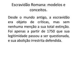 Escravidão Romana: modelos e
conceitos.
Desde o mundo antigo, a escravidão
era objeto de críticas, mas sem
nenhuma menção a sua total extinção.
Foi apenas a partir de 1750 que sua
legitimidade passou a ser questionada,
e sua abolição irrestrita defendida.
 