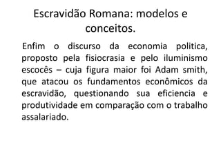 Escravidão Romana: modelos e
conceitos.
Enfim o discurso da economia politica,
proposto pela fisiocrasia e pelo iluminismo
escocês – cuja figura maior foi Adam smith,
que atacou os fundamentos econômicos da
escravidão, questionando sua eficiencia e
produtividade em comparação com o trabalho
assalariado.
 