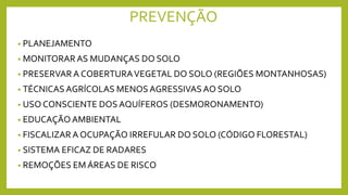 PREVENÇÃO
• PLANEJAMENTO
• MONITORARAS MUDANÇAS DO SOLO
• PRESERVARA COBERTURAVEGETAL DO SOLO (REGIÕES MONTANHOSAS)
• TÉCNICAS AGRÍCOLAS MENOS AGRESSIVASAO SOLO
• USO CONSCIENTE DOS AQUÍFEROS (DESMORONAMENTO)
• EDUCAÇÃOAMBIENTAL
• FISCALIZAR A OCUPAÇÃO IRREFULAR DO SOLO (CÓDIGO FLORESTAL)
• SISTEMA EFICAZ DE RADARES
• REMOÇÕES EM ÁREAS DE RISCO
 