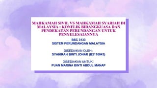 MAHKAMAH SIVIL VS MAHKAMAH SYARIAH DI
MALAYSIA : KONFLIK BIDANGKUASA DAN
PENDEKATAN PERUNDANGAN UNTUK
PENYELESAIANNYA
BSC 3133
SISTEM PERUNDANGAN MALAYSIA
DISEDIAKAN OLEH :
SYAHIRAH BINTI JOHAR (B2110043)
DISEDIAKAN UNTUK :
PUAN MARINA BINTI ABDUL MANAP
 