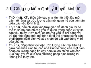 2.1. Công cụ kiểm định lý thuyết kinh tế Thứ nhất , KTL thúc đẩy các nhà kinh tế thiết lập một cách rõ ràng và ước lượng các mối quan hệ còn tiềm ẩn giữa các yếu tố kinh tế. Thứ hai , nếu chỉ dựa vào trực giác để đánh giá thì có thể ta sẽ bỏ qua những yếu tố quan trọng hoặc xử lý sai các yếu tố ấy. Hơn nữa, có những yếu tố chỉ đóng vai trò rất nhỏ trong một mô hình tổng thể nhưng cũng cần phải được kiểm định và xác nhận để đặt vào đúng vị trí của chúng. Thứ ba , đồng thời với việc ước lượng các mối liên hệ giữa các biến kinh tế, các nhà kinh tế cũng cần một biện pháp đo lường đáng tin cậy đem lại độ chính xác cao. Lúc này, vai trò của các phương pháp định lượng là không thể thay thế.   