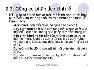 2.2. Công cụ phân tích kinh tế KTL góp phần hỗ trợ về mặt mô hình hóa, trình bày lý thuyết kinh tế, hoặc hỗ trợ các hoạt động kinh tế bằng cách : Minh bạch  hóa mối quan hệ giữa các biến KT Suy luận tính chất  của một tổng thể từ tính chất của một mẫu quan sát thông qua phép suy diễn thống kê. Xác định khoảng tin cậy  của những tham số trong mô hình hoặc kiểm tra xem một tham số có ý nghĩa về mặt thống kê cao hay thấp hay khác với một giá trị khác. Đo lường tác động  của giá trị một biến lên một biến khác. Dự báo  : dự báo và phản ứng kịp thời với những biến động của môi trường kinh tế. 