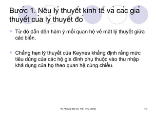 Bước 1. Nêu lý thuyết kinh tế và các giả thuyết của lý thuyết đó Từ đó dẫn đến hàm ý mối quan hệ về mặt lý thuyết giữa các biến.  Chẳng hạn lý thuyết của Keynes khẳng định rằng mức tiêu dùng của các hộ gia đình phụ thuộc vào thu nhập khả dụng của họ theo quan hệ cùng chiều. 