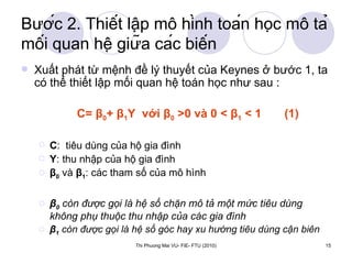 Bước 2. Thiết lập mô hình toán học mô tả mối quan hệ giữa các biến Xuất phát từ mệnh đề lý thuyết của Keynes ở bước 1, ta có thể thiết lập mối quan hệ toán học như sau :  C=  β 0 +  β 1 Y  với  β 0  >0 và 0 <  β 1  < 1  (1) C :  tiêu dùng của hộ gia đình Y : thu nhập của hộ gia đình β 0  và  β 1 : các tham số của mô hình  β 0  còn được gọi là hệ số chặn mô tả một mức tiêu dùng không phụ thuộc thu nhập của các gia đình β 1  còn được gọi là hệ số góc hay xu hướng tiêu dùng cận biên 