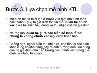 Bước 3. Lựa chọn mô hình KTL Mô hình mà ta thiết lập ở bước 2 là một mô hình toán học thuần túy vì ta giả định tồn tại  mối quan hệ chính xác  giữa hai biến tiêu dùng và thu nhập của hộ gia đình.  Nhưng mối  quan hệ giữa các biến số kinh tế nói chung là không chính xác  một cách hoàn hảo.  Chẳng hạn, ngoài biến thu nhập ra, còn tồn tại các biến khác cũng có khả năng gây ra ảnh hưởng đến tiêu dùng của hộ gia đình như : số lượng các thành viên trong gia đình, lứa tuổi, tôn giáo… 