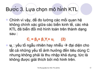 Bước 3. Lựa chọn mô hình KTL Chính vì vậy, để đo lường các mối quan hệ không chính xác giữa các biến kinh tế, các nhà KTL đã biến đổi mô hình toán trên thành dạng sau :  C i  =  β 0 +  β 1 Y i + u i  (2) u i  : yếu tố ngẫu nhiên hay nhiễu    đại diện cho tất cả những yếu tố ảnh hưởng đến tiêu dùng C nhưng không phải là thu nhập khả dụng, tức là không được giải thích bởi mô hình trên. 