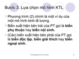 Bước 3. Lựa chọn mô hình KTL Phương trình (2) chính là một ví dụ của một mô hình kinh tế lượng. Biến xuất hiện bên trái của PT gọi là  biến phụ thuộc  hay  biến nội sinh. (Các) biến xuất hiện bên phải của PT gọi là  biến độc lập ,  biến giải thích  hay  biến ngoại sinh .  