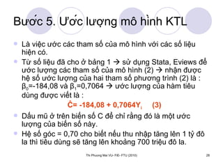 Bước 5. Ước lượng mô hình KTL Là việc ước các tham số của mô hình với các số liệu hiện có.  Từ số liệu đã cho ở bảng 1    sử dụng Stata, Eviews để ước lượng các tham số của mô hình (2)    nhận được hệ số ước lượng của hai tham số phương trình (2) là :  β 0 =-184,08 và  β 1 =0,7064    ước lượng của hàm tiêu dùng được viết là : Ĉ= -184,08 + 0,7064Y i   (3) Dấu mũ ở trên biến số C để chỉ rằng đó là một ước lượng của biến số này.  Hệ số góc = 0,70 cho biết nếu thu nhập tăng lên 1 tỷ đô la thì tiêu dùng sẽ tăng lên khoảng 700 triệu đô la. 