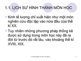 1.1. LỊCH SỬ HÌNH THÀNH MÔN HỌC Kinh tế lượng chỉ xuất hiện như một môn nghiên cứu độc lập vào nửa đầu của thế kỉ XX.  Tuy nhiên những phương pháp thống kê được sử dụng trong môn học này đã ra đời từ trước đó rất lâu, vào khoảng thế kỉ XVIII, XIX.  