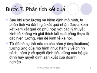 Bước 7. Phân tích kết quả Sau khi ước lượng và kiểm định mô hình, ta phân tích và đánh giá kết quả nhận được, xem xét xem kết quả có phù hợp với các lý thuyết kinh tế không và giải thích kết quả bằng thực tế các hiện tượng, vấn đề kinh tế xã hội. Từ đó sẽ cụ thể nêu ra các hàm ý (implications) tương ứng của mô hình như: hàm ý về chính sách, hàm ý về quyết định tiêu dùng của hộ gia đình hay quyết định sản xuất của doanh nghiệp…. 