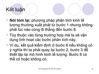 Kết luận Nói tóm lại , phương pháp phân tích kinh tế lượng thường xuất phát từ bước 1 nhưng không phải lúc nào cũng đi thẳng đến bước 8.  Tùy thuộc vào từng trường hợp mà ta sẽ vận dụng linh hoạt các bước phân tích này.  Ví dụ, kết quả kiểm định ở bước 6 nếu không có ý nghĩa thì ta phải quay lại bước 2, bước 3 để thiết lập lại mô hình kinh tế lượng. Bước 8 có thể có hoặc không có.  