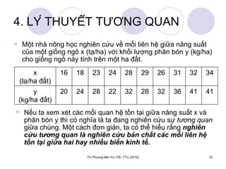 4. LÝ THUYẾT TƯƠNG QUAN Một nhà nông học nghiên cứu về mối liên hệ giữa năng suất của một giống ngô x (tạ/ha) với khối lượng phân bón y (kg/ha) cho giống ngô này tính trên một ha đất.  Nếu ta xem xét các mối quan hệ tồn tại giữa năng suất x và phân bón y thì có nghĩa là ta đang nghiên cứu sự  tương quan  giữa chúng. Một cách đơn giản, ta có thể hiểu rằng  nghiên cứu tương quan là nghiên cứu bản chất các mối liên hệ tồn tại giữa hai hay nhiều biến kinh tế. 41 41 36 32 28 32 22 28 24 20 y (kg/ha đất) 34 32 31 26 29 28 24 23 18 16 x (tạ/ha đất) 