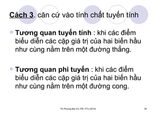 Cách 3 . căn cứ vào tính chất tuyến tính Tương quan tuyến tính  : khi các điểm biểu diễn các cặp giá trị của hai biến hầu như cùng nằm trên một đường thẳng. Tương quan phi tuyến  : khi các điểm biểu diễn các cặp giá trị của hai biến hầu như cùng nằm trên một đường cong. 