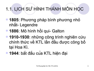 1.1. LỊCH SỬ HÌNH THÀNH MÔN HỌC 1805 : Phương pháp bình phương nhỏ nhất- Legendre 1886 : Mô hình hồi qui- Galton 1910-1930 : những công trình nghiên cứu chính thức về KTL lần đầu được công bố tại Hoa Kì. 1944 : bắt đầu của KTL hiện đại 