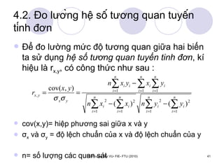 4.2. Đo lường hệ số tương quan tuyến tính đơn Để đo lường mức độ tương quan giữa hai biến ta sử dụng  hệ số tương quan tuyến tinh đơn , kí hiệu là r x,y , có công thức như sau : cov(x,y)= hiệp phương sai giữa x và y σ x  và σ y  = độ lệch chuẩn của x và độ lệch chuẩn của y  n= số lượng các quan sát 