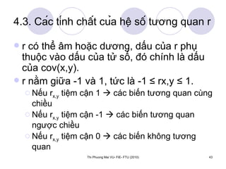 4.3. Các tính chất của hệ số tương quan r r có thể âm hoặc dương, dấu của r phụ thuộc vào dấu của tử số, đó chính là dấu của cov(x,y). r nằm giữa -1 và 1, tức là -1 ≤ rx,y ≤ 1. Nếu r x,y  tiệm cận 1    các biến tương quan cùng chiều Nếu r x,y  tiệm cận -1    các biến tương quan ngược chiều Nếu r x,y  tiệm cận 0    các biến không tương quan 