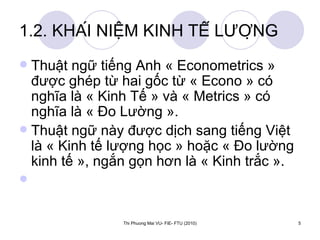 1.2. KHÁI NIỆM KINH TẾ LƯỢNG Thuật ngữ tiếng Anh « Econometrics » được ghép từ hai gốc từ « Econo » có nghĩa là « Kinh Tế » và « Metrics » có nghĩa là « Đo Lường ».  Thuật ngữ này được dịch sang tiếng Việt là « Kinh tế lượng học » hoặc « Đo lường kinh tế », ngắn gọn hơn là « Kinh trắc ». 