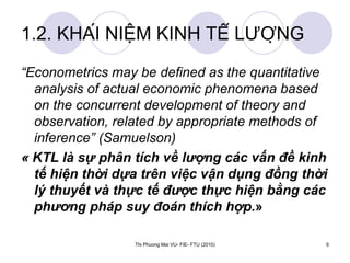 1.2. KHÁI NIỆM KINH TẾ LƯỢNG “ Econometrics may be defined as the quantitative analysis of actual economic phenomena based on the concurrent development of theory and observation, related by appropriate methods of inference” (Samuelson) « KTL là sự phân tích về lượng các vấn đề kinh tế hiện thời dựa trên việc vận dụng đồng thời lý thuyết và thực tế được thực hiện bằng các phương pháp suy đoán thích hợp. » 