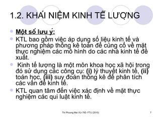 1.2. KHÁI NIỆM KINH TẾ LƯỢNG Một số lưu ý: KTL bao gồm việc áp dụng số liệu kinh tế và phương pháp thống kê toán để củng cố về mặt thực nghiệm các mô hình do các nhà kinh tế đề xuất. Kinh tế lượng là một môn khoa học xã hội trong đó sử dụng các công cụ:  (i)  lý thuyết kinh tế,  (ii)  toán học,  (iii)  suy đoán thống kê để phân tích các vấn đề kinh tế. KTL quan tâm đến việc xác định về mặt thực nghiệm các qui luật kinh tế.  