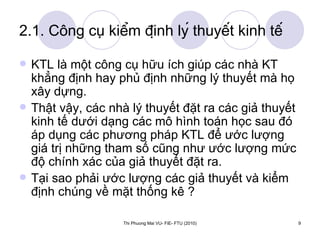 2.1. Công cụ kiểm định lý thuyết kinh tế KTL là một công cụ hữu ích giúp các nhà KT khẳng định hay phủ định những lý thuyết mà họ xây dựng. Thật vậy, các nhà lý thuyết đặt ra các giả thuyết kinh tế dưới dạng các mô hình toán học sau đó áp dụng các phương pháp KTL để ước lượng giá trị những tham số cũng như ước lượng mức độ chính xác của giả thuyết đặt ra. Tại sao phải ước lượng các giả thuyết và kiểm định chúng về mặt thống kê ?  