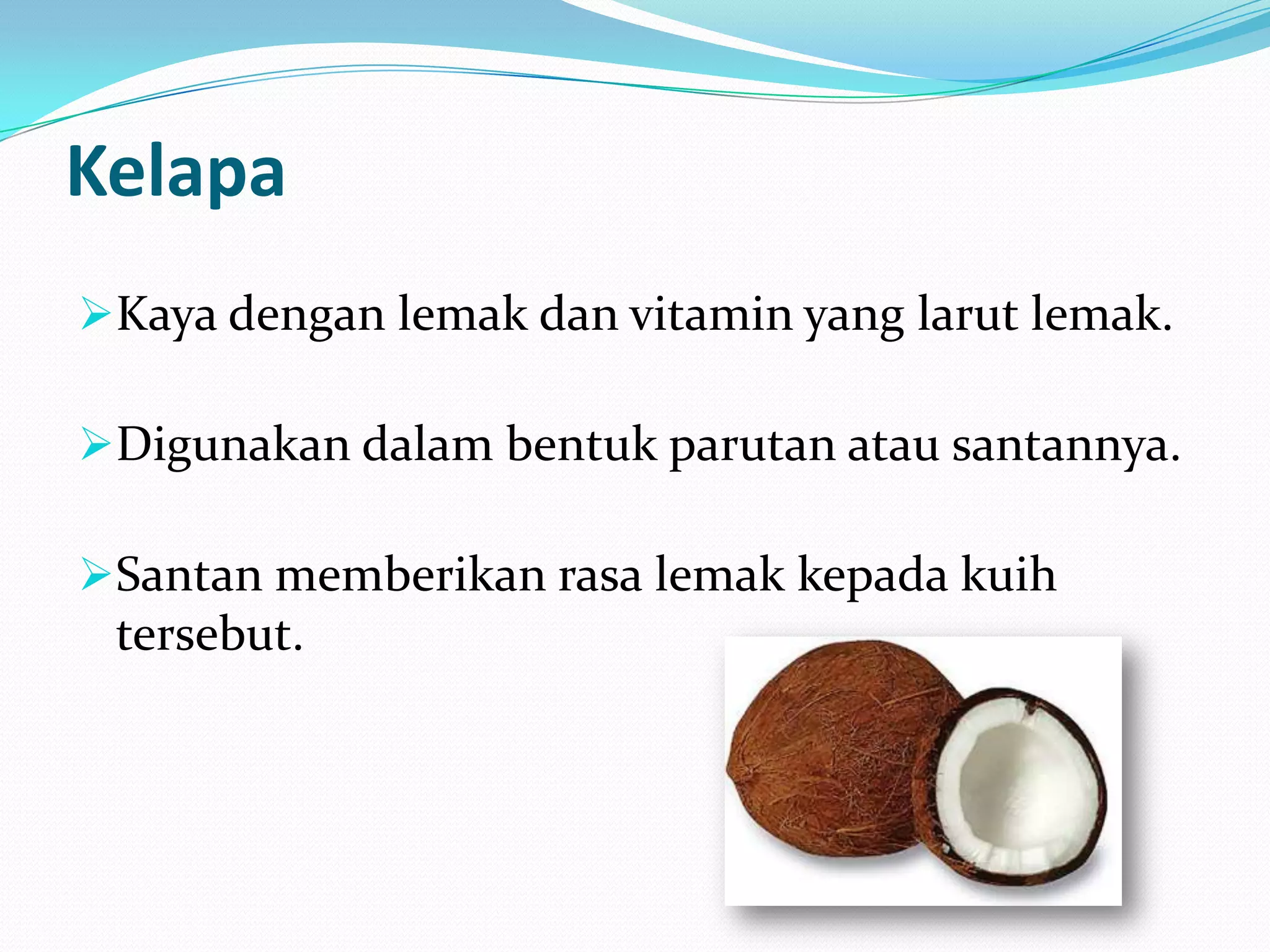 Kelapa
Kaya dengan lemak dan vitamin yang larut lemak.
Digunakan dalam bentuk parutan atau santannya.
Santan memberikan rasa lemak kepada kuih
tersebut.
 