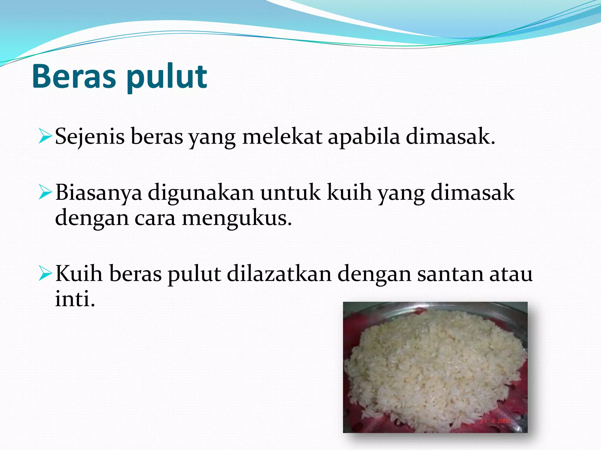 Beras pulut
Sejenis beras yang melekat apabila dimasak.
Biasanya digunakan untuk kuih yang dimasak
dengan cara mengukus.
Kuih beras pulut dilazatkan dengan santan atau
inti.
 