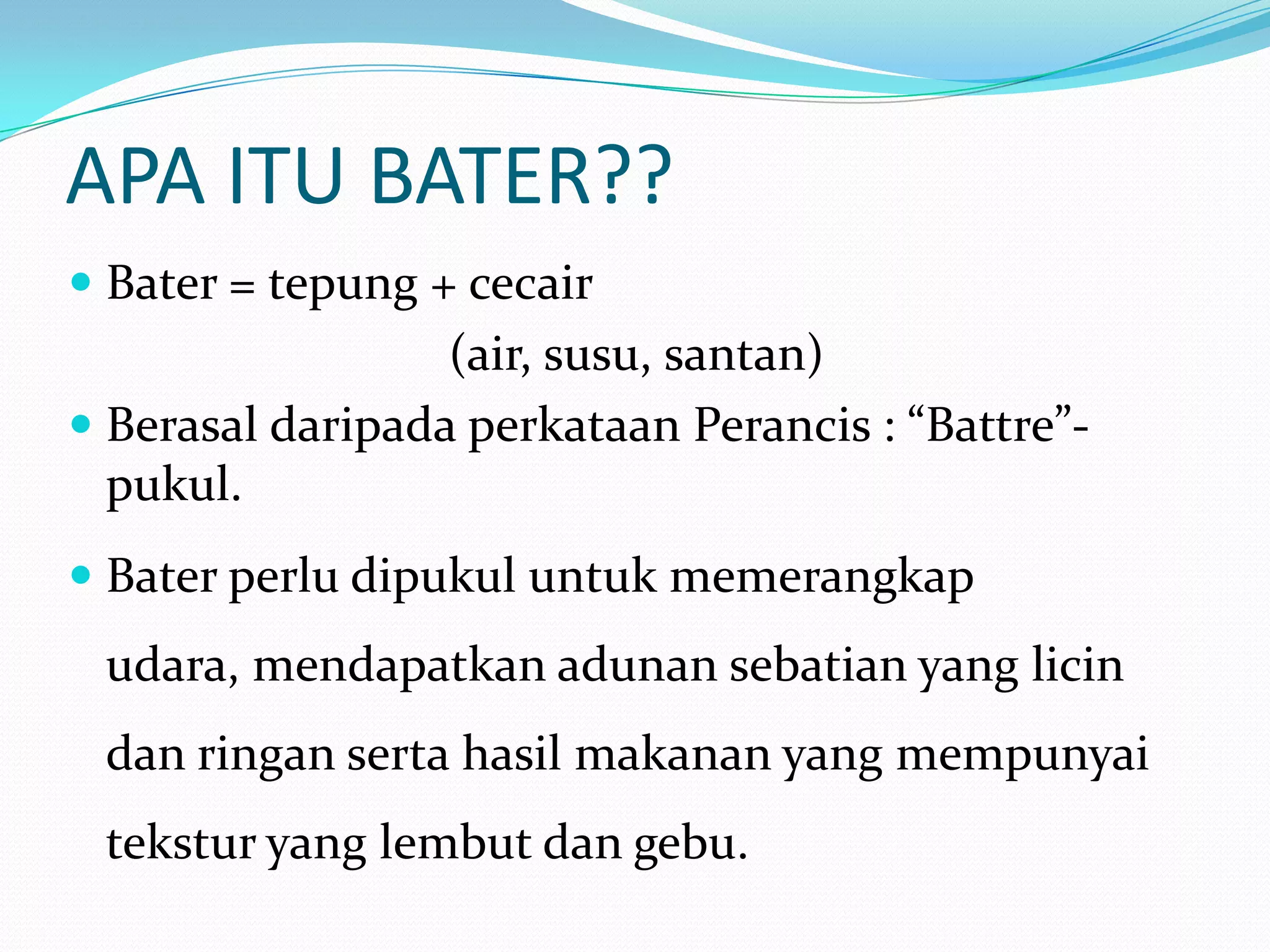APA ITU BATER??
 Bater = tepung + cecair
(air, susu, santan)
 Berasal daripada perkataan Perancis : “Battre”-
pukul.
 Bater perlu dipukul untuk memerangkap
udara, mendapatkan adunan sebatian yang licin
dan ringan serta hasil makanan yang mempunyai
tekstur yang lembut dan gebu.
 