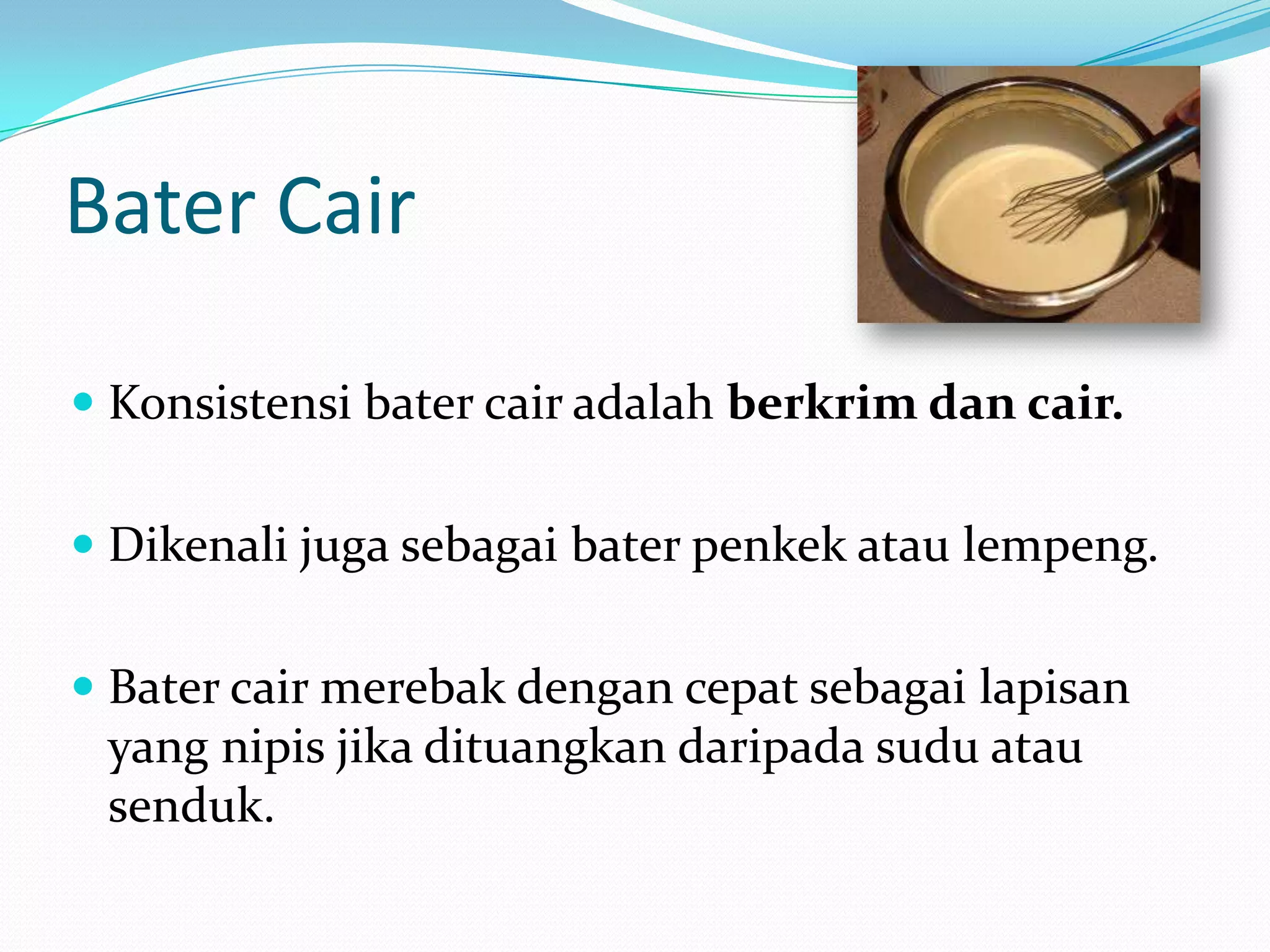 Bater Cair
 Konsistensi bater cair adalah berkrim dan cair.
 Dikenali juga sebagai bater penkek atau lempeng.
 Bater cair merebak dengan cepat sebagai lapisan
yang nipis jika dituangkan daripada sudu atau
senduk.
 
