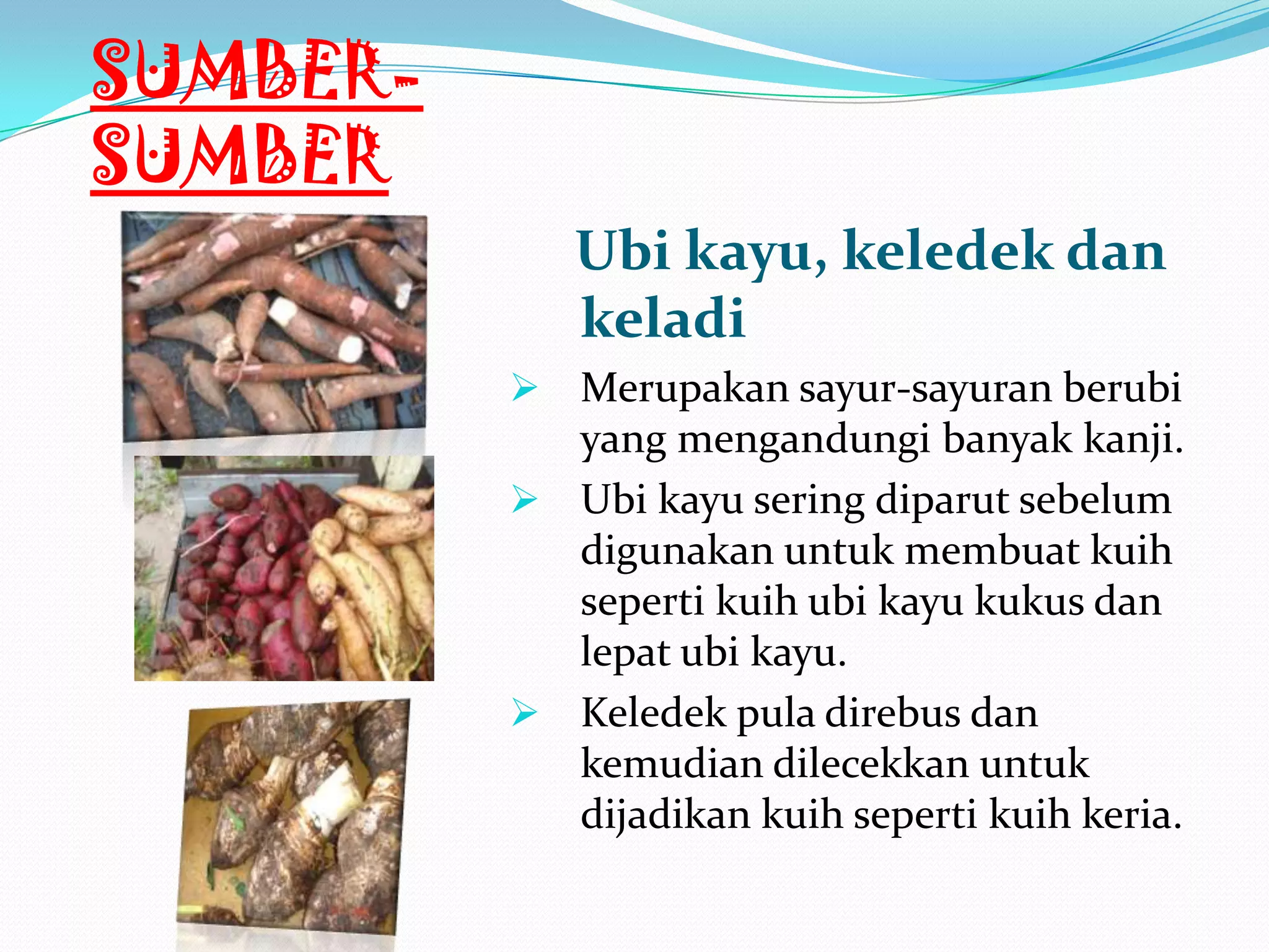 SUMBER-
SUMBER
Ubi kayu, keledek dan
keladi
 Merupakan sayur-sayuran berubi
yang mengandungi banyak kanji.
 Ubi kayu sering diparut sebelum
digunakan untuk membuat kuih
seperti kuih ubi kayu kukus dan
lepat ubi kayu.
 Keledek pula direbus dan
kemudian dilecekkan untuk
dijadikan kuih seperti kuih keria.
 