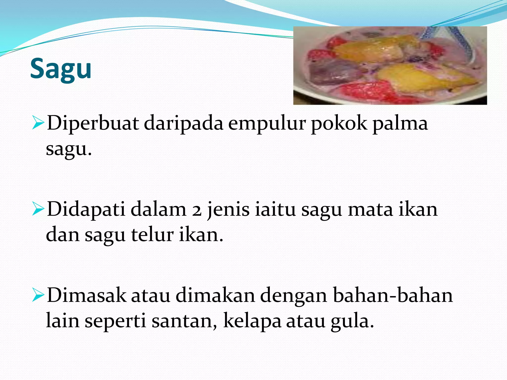 Sagu
Diperbuat daripada empulur pokok palma
sagu.
Didapati dalam 2 jenis iaitu sagu mata ikan
dan sagu telur ikan.
Dimasak atau dimakan dengan bahan-bahan
lain seperti santan, kelapa atau gula.
 